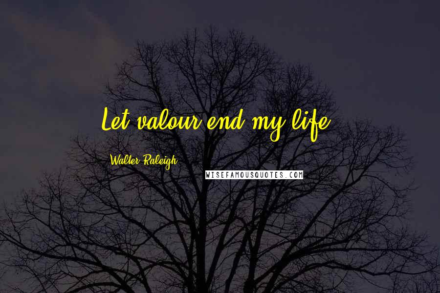 Walter Raleigh Quotes: Let valour end my life!