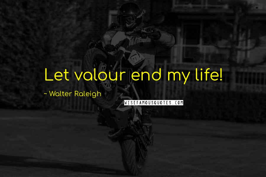 Walter Raleigh Quotes: Let valour end my life!