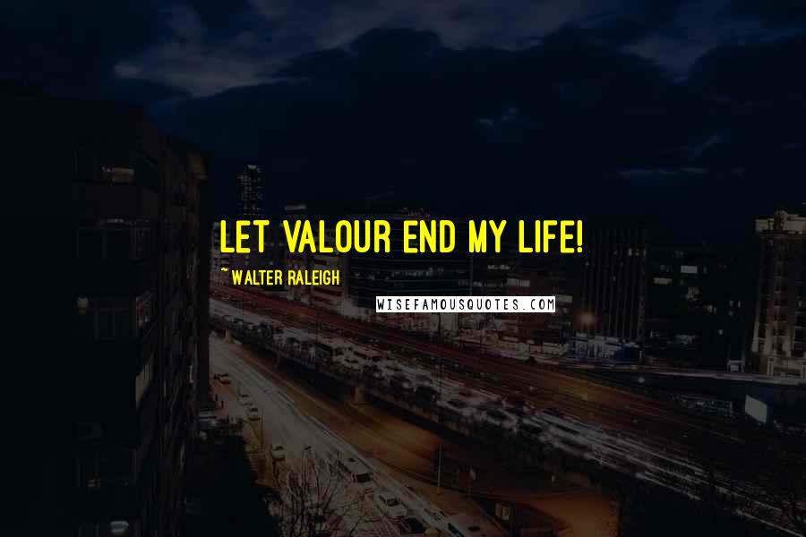 Walter Raleigh Quotes: Let valour end my life!