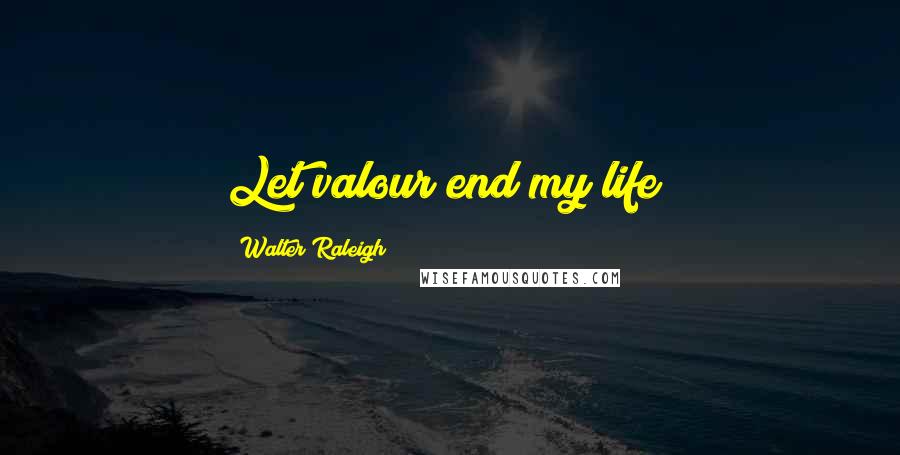 Walter Raleigh Quotes: Let valour end my life!