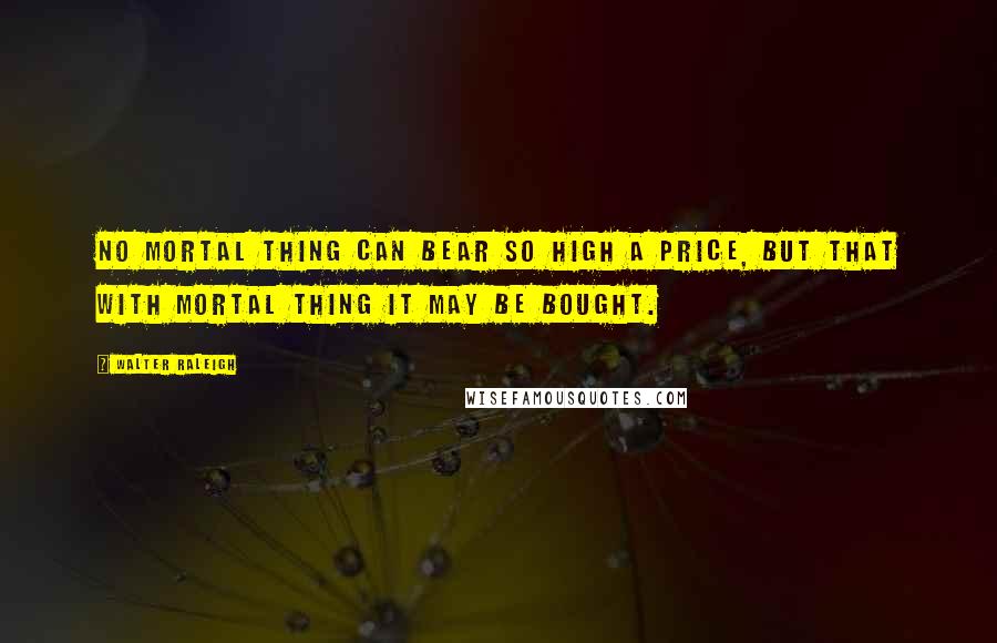 Walter Raleigh Quotes: No mortal thing can bear so high a price, But that with mortal thing it may be bought.