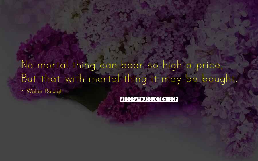 Walter Raleigh Quotes: No mortal thing can bear so high a price, But that with mortal thing it may be bought.