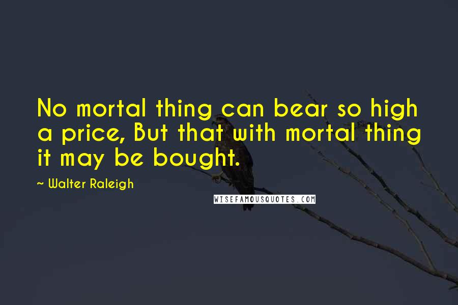 Walter Raleigh Quotes: No mortal thing can bear so high a price, But that with mortal thing it may be bought.