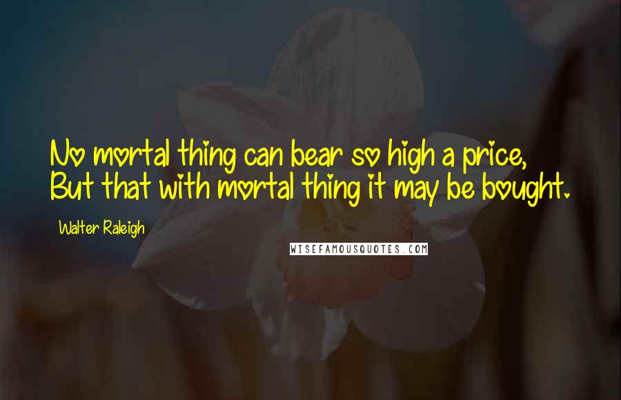 Walter Raleigh Quotes: No mortal thing can bear so high a price, But that with mortal thing it may be bought.