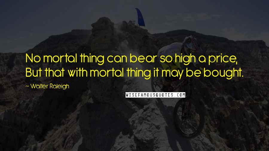 Walter Raleigh Quotes: No mortal thing can bear so high a price, But that with mortal thing it may be bought.