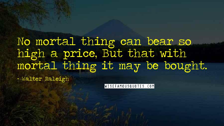 Walter Raleigh Quotes: No mortal thing can bear so high a price, But that with mortal thing it may be bought.