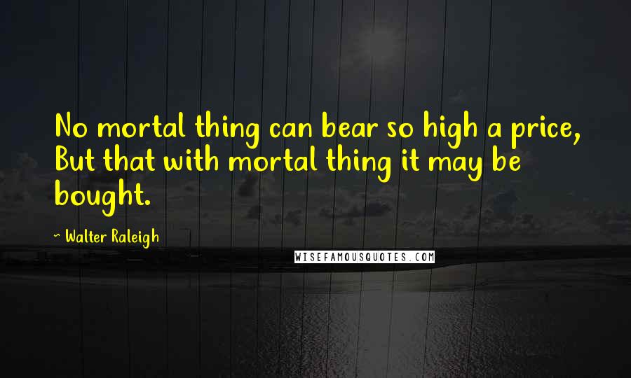 Walter Raleigh Quotes: No mortal thing can bear so high a price, But that with mortal thing it may be bought.