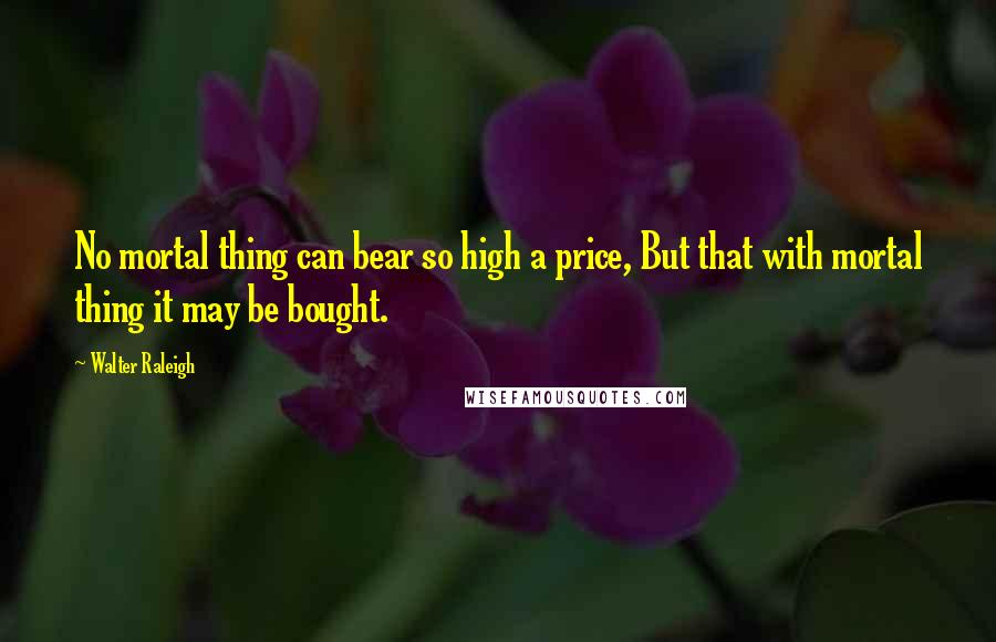 Walter Raleigh Quotes: No mortal thing can bear so high a price, But that with mortal thing it may be bought.