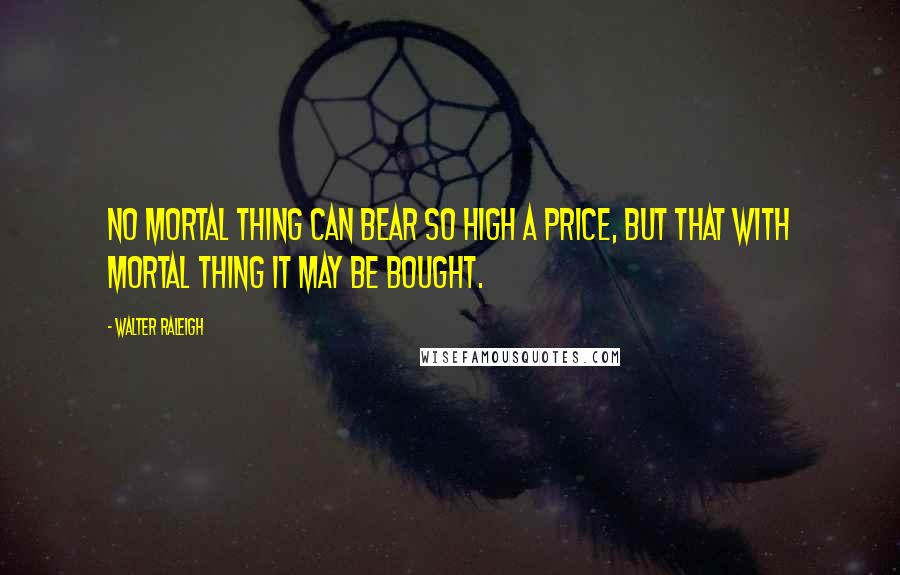 Walter Raleigh Quotes: No mortal thing can bear so high a price, But that with mortal thing it may be bought.