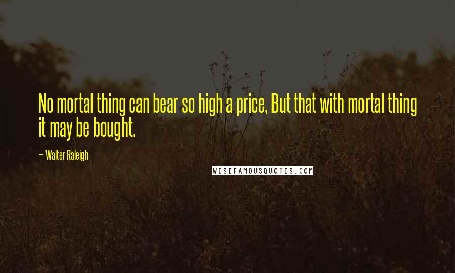 Walter Raleigh Quotes: No mortal thing can bear so high a price, But that with mortal thing it may be bought.