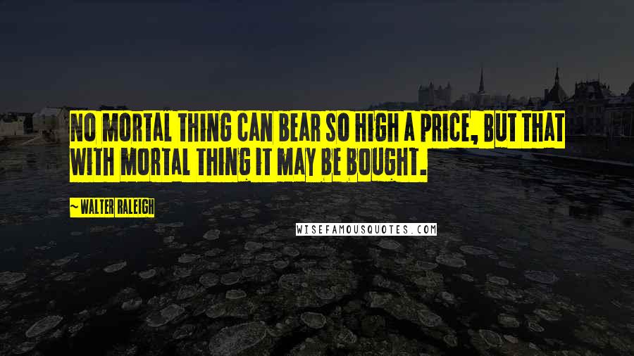 Walter Raleigh Quotes: No mortal thing can bear so high a price, But that with mortal thing it may be bought.