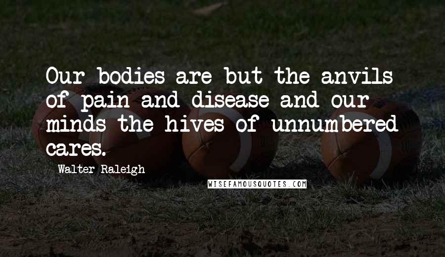 Walter Raleigh Quotes: Our bodies are but the anvils of pain and disease and our minds the hives of unnumbered cares.