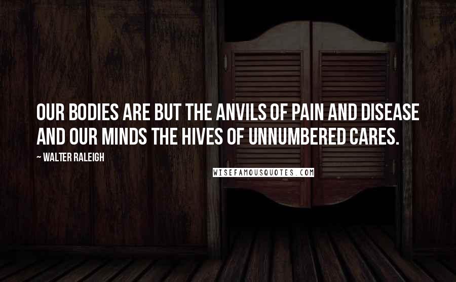 Walter Raleigh Quotes: Our bodies are but the anvils of pain and disease and our minds the hives of unnumbered cares.