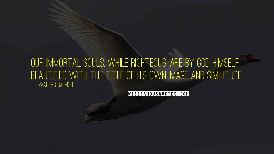 Walter Raleigh Quotes: Our immortal souls, while righteous, are by God himself beautified with the title of his own image and similitude.