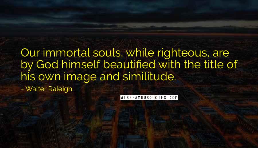 Walter Raleigh Quotes: Our immortal souls, while righteous, are by God himself beautified with the title of his own image and similitude.