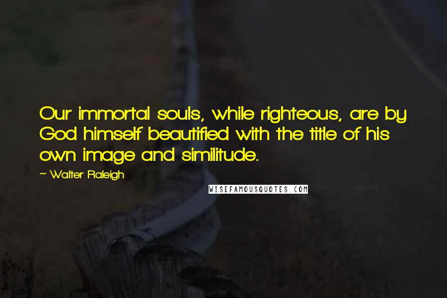 Walter Raleigh Quotes: Our immortal souls, while righteous, are by God himself beautified with the title of his own image and similitude.