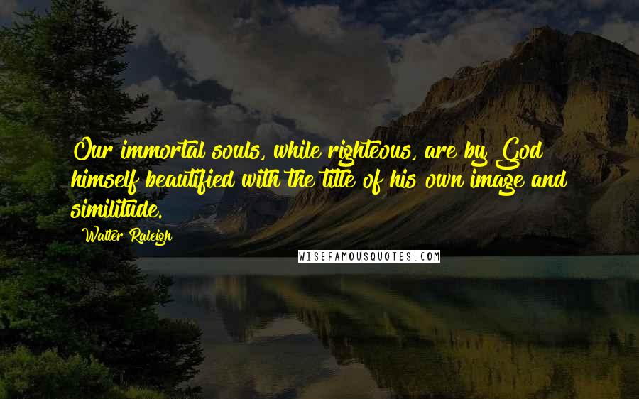 Walter Raleigh Quotes: Our immortal souls, while righteous, are by God himself beautified with the title of his own image and similitude.
