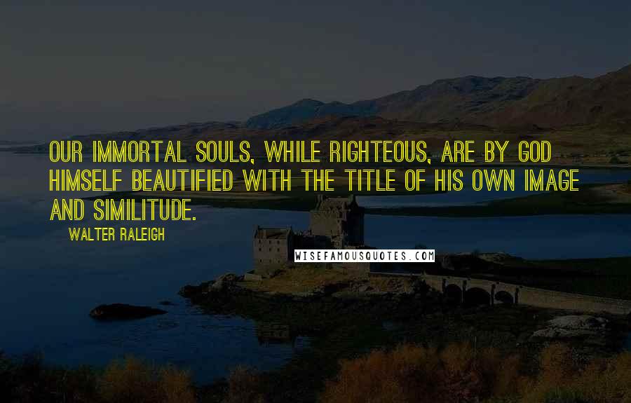 Walter Raleigh Quotes: Our immortal souls, while righteous, are by God himself beautified with the title of his own image and similitude.