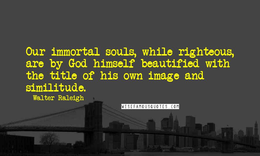 Walter Raleigh Quotes: Our immortal souls, while righteous, are by God himself beautified with the title of his own image and similitude.