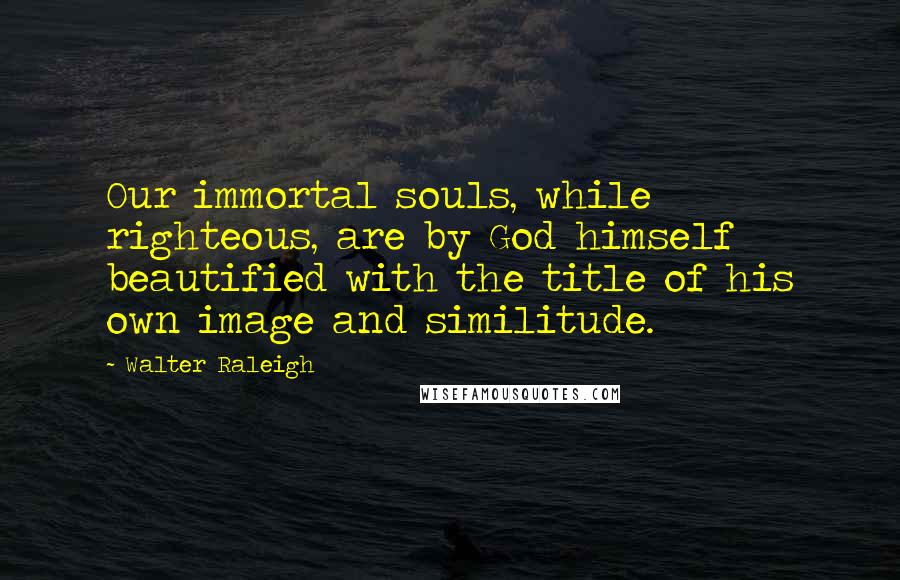 Walter Raleigh Quotes: Our immortal souls, while righteous, are by God himself beautified with the title of his own image and similitude.