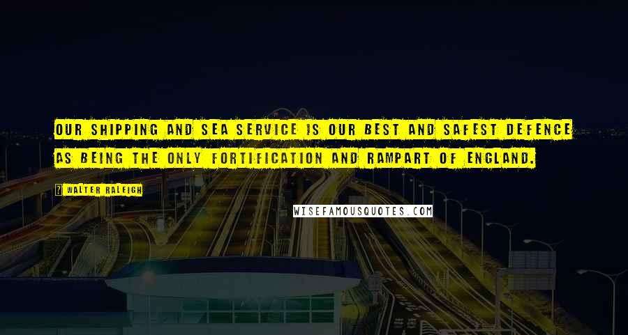 Walter Raleigh Quotes: Our shipping and sea service is our best and safest defence as being the only fortification and rampart of England.