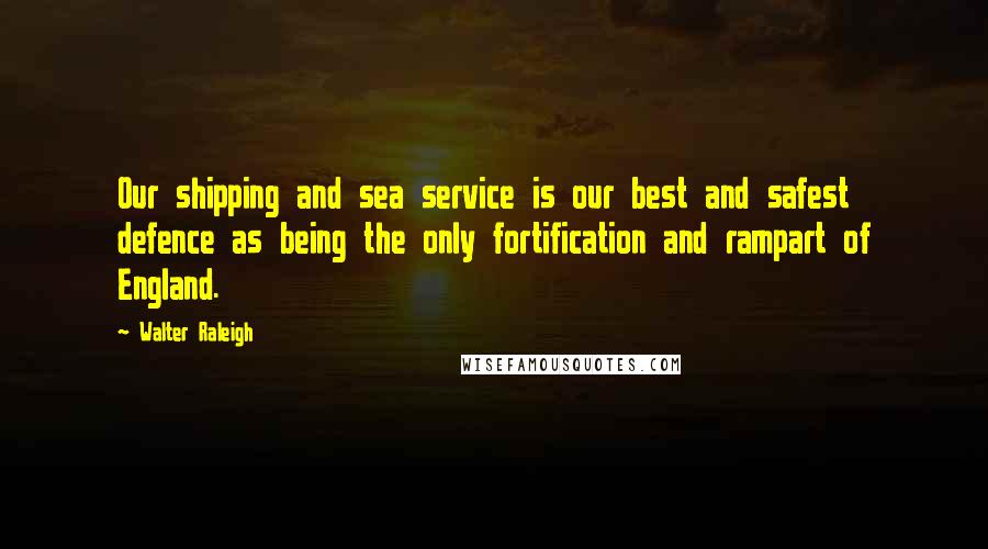 Walter Raleigh Quotes: Our shipping and sea service is our best and safest defence as being the only fortification and rampart of England.