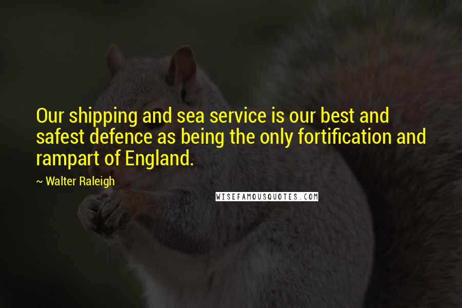 Walter Raleigh Quotes: Our shipping and sea service is our best and safest defence as being the only fortification and rampart of England.