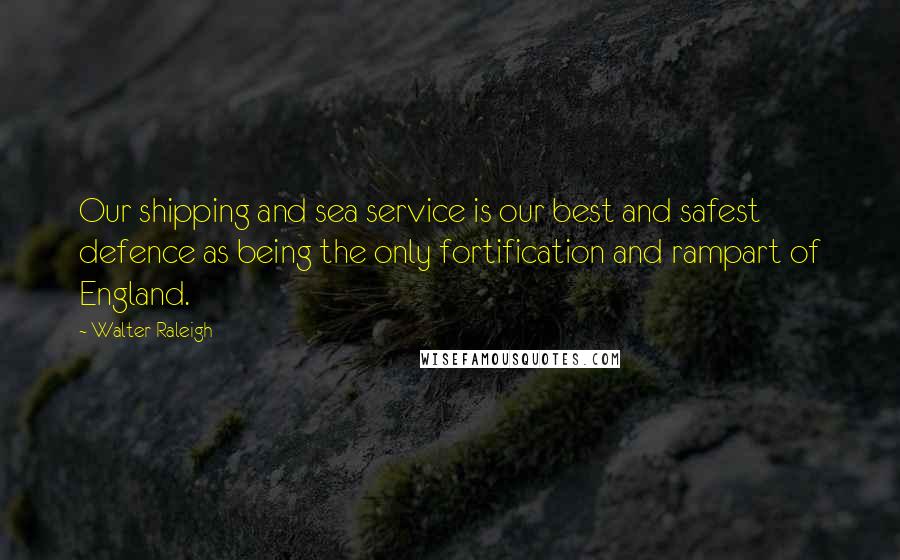 Walter Raleigh Quotes: Our shipping and sea service is our best and safest defence as being the only fortification and rampart of England.