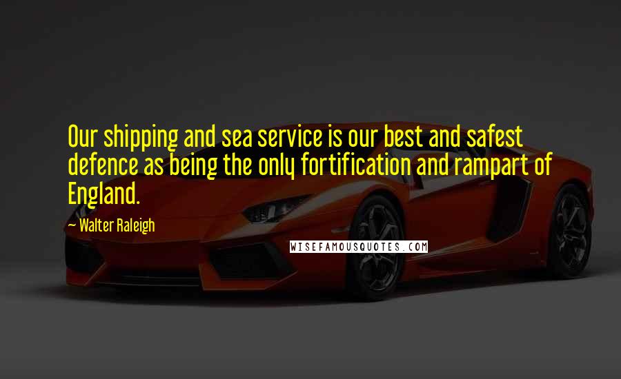 Walter Raleigh Quotes: Our shipping and sea service is our best and safest defence as being the only fortification and rampart of England.