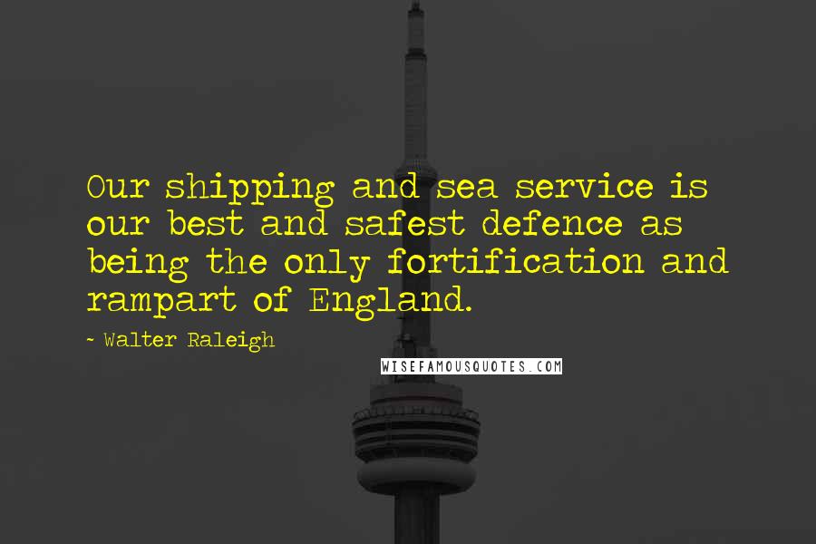 Walter Raleigh Quotes: Our shipping and sea service is our best and safest defence as being the only fortification and rampart of England.