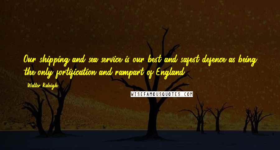 Walter Raleigh Quotes: Our shipping and sea service is our best and safest defence as being the only fortification and rampart of England.