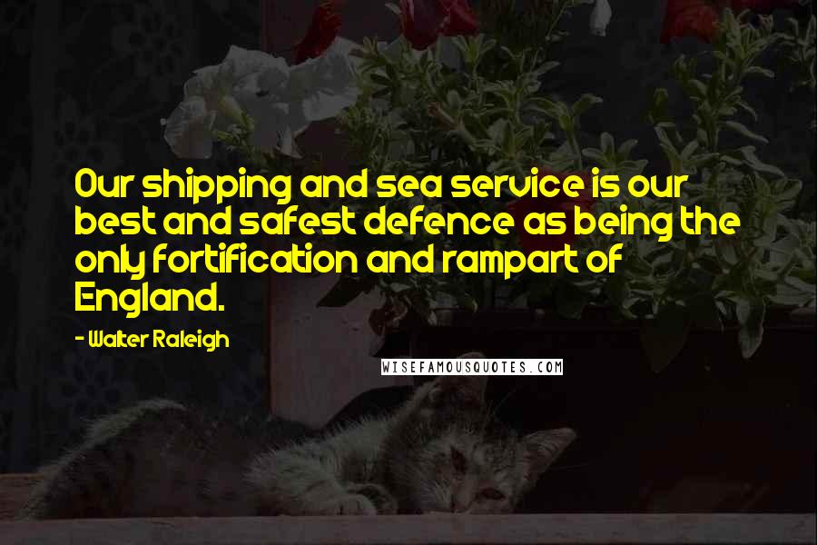Walter Raleigh Quotes: Our shipping and sea service is our best and safest defence as being the only fortification and rampart of England.