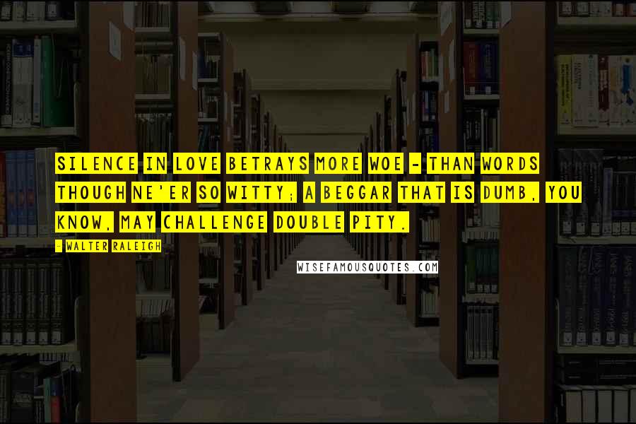 Walter Raleigh Quotes: Silence in love betrays more woe - Than words though ne'er so witty; A beggar that is dumb, you know, may challenge double pity.