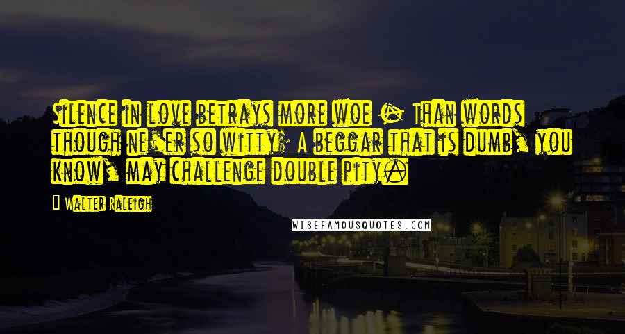 Walter Raleigh Quotes: Silence in love betrays more woe - Than words though ne'er so witty; A beggar that is dumb, you know, may challenge double pity.