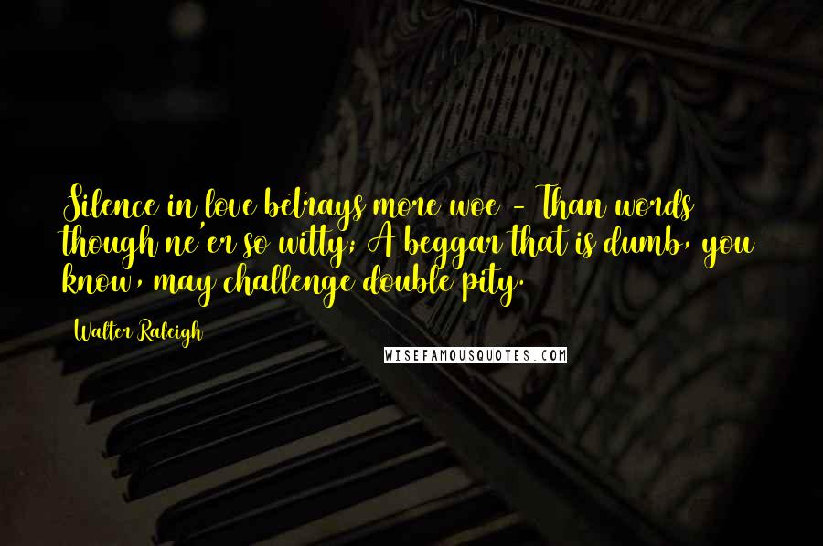 Walter Raleigh Quotes: Silence in love betrays more woe - Than words though ne'er so witty; A beggar that is dumb, you know, may challenge double pity.