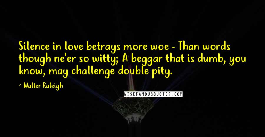 Walter Raleigh Quotes: Silence in love betrays more woe - Than words though ne'er so witty; A beggar that is dumb, you know, may challenge double pity.