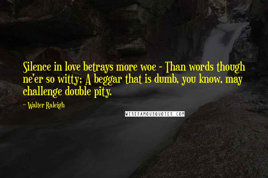 Walter Raleigh Quotes: Silence in love betrays more woe - Than words though ne'er so witty; A beggar that is dumb, you know, may challenge double pity.