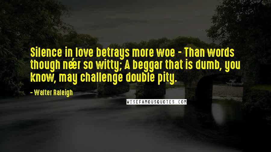 Walter Raleigh Quotes: Silence in love betrays more woe - Than words though ne'er so witty; A beggar that is dumb, you know, may challenge double pity.
