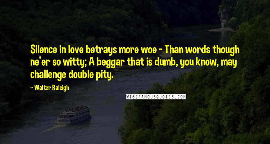 Walter Raleigh Quotes: Silence in love betrays more woe - Than words though ne'er so witty; A beggar that is dumb, you know, may challenge double pity.