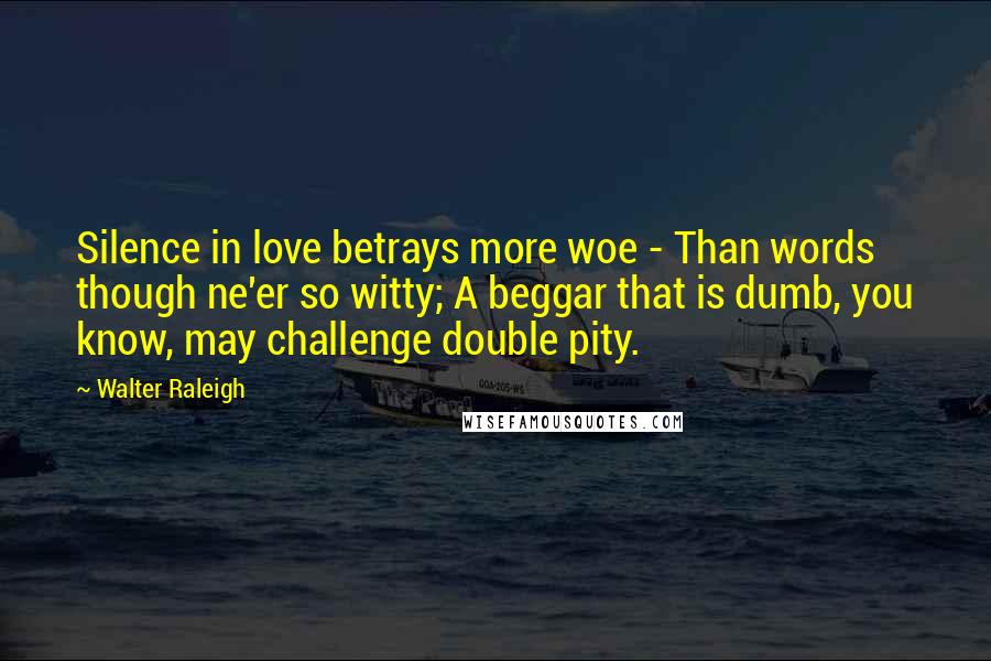 Walter Raleigh Quotes: Silence in love betrays more woe - Than words though ne'er so witty; A beggar that is dumb, you know, may challenge double pity.