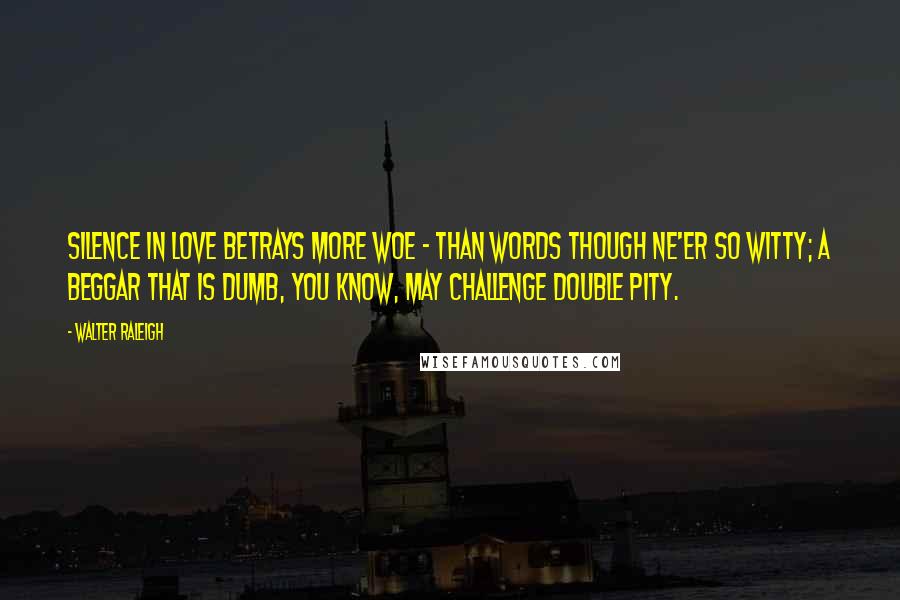 Walter Raleigh Quotes: Silence in love betrays more woe - Than words though ne'er so witty; A beggar that is dumb, you know, may challenge double pity.