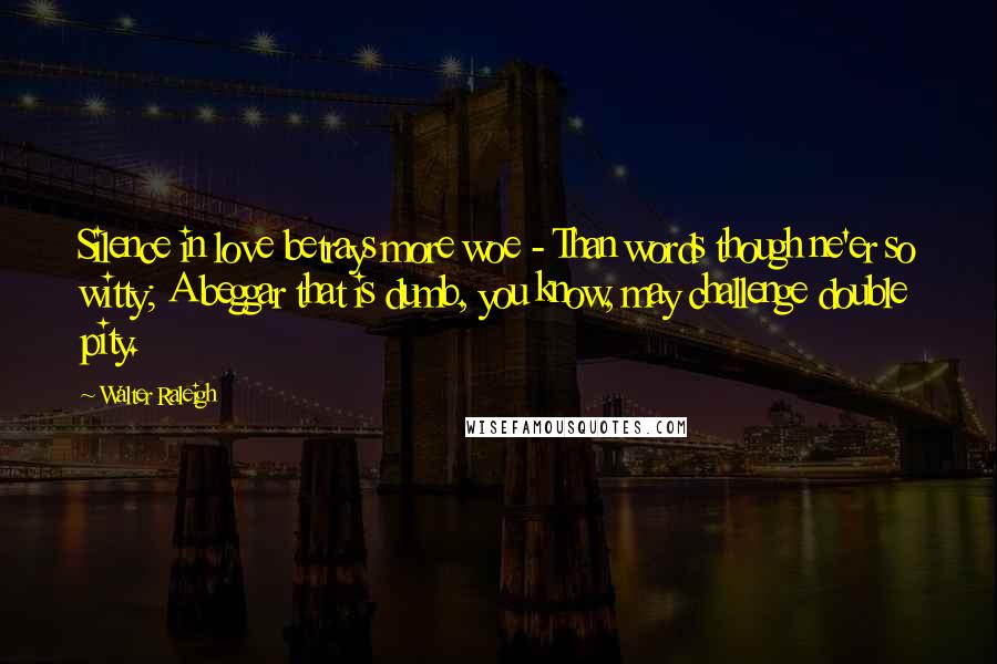 Walter Raleigh Quotes: Silence in love betrays more woe - Than words though ne'er so witty; A beggar that is dumb, you know, may challenge double pity.