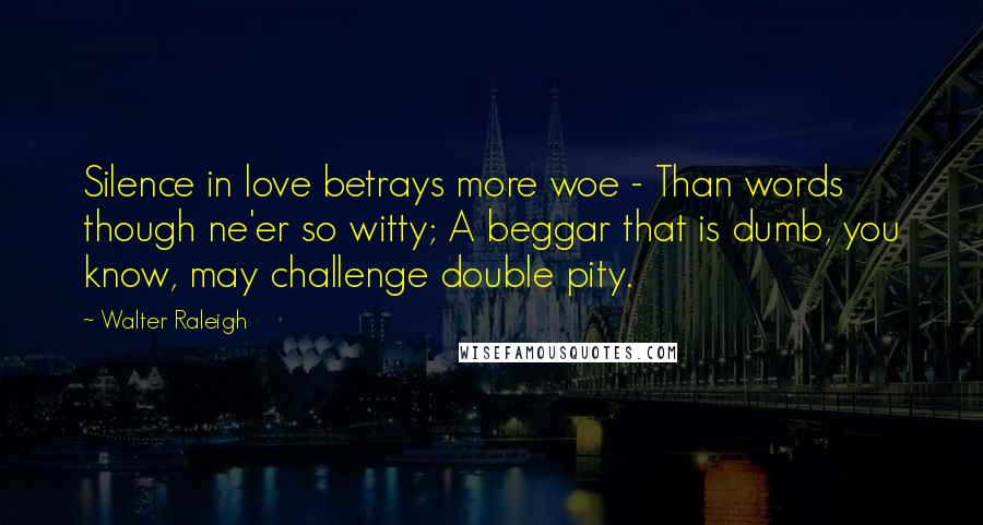 Walter Raleigh Quotes: Silence in love betrays more woe - Than words though ne'er so witty; A beggar that is dumb, you know, may challenge double pity.