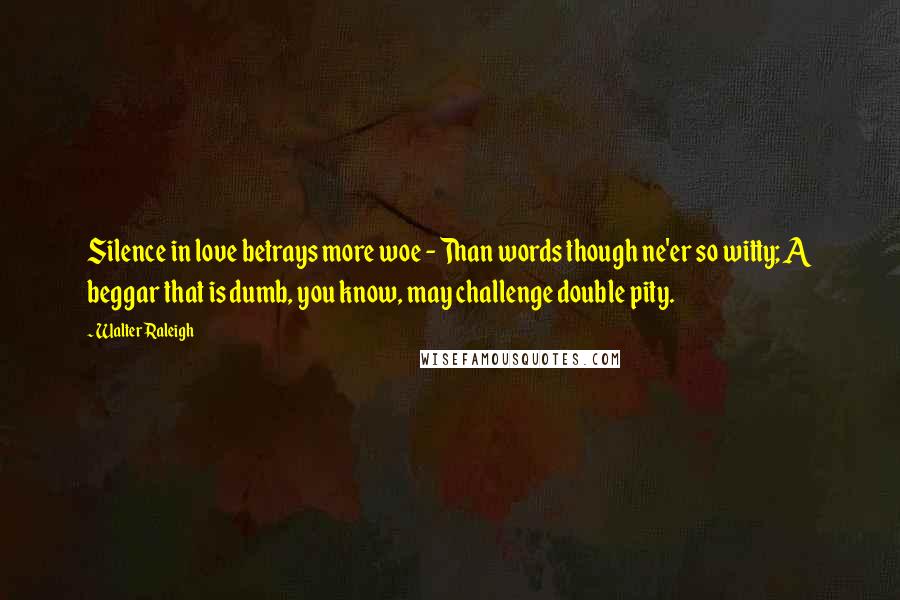 Walter Raleigh Quotes: Silence in love betrays more woe - Than words though ne'er so witty; A beggar that is dumb, you know, may challenge double pity.