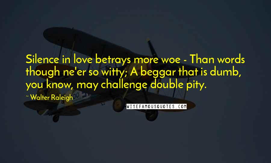 Walter Raleigh Quotes: Silence in love betrays more woe - Than words though ne'er so witty; A beggar that is dumb, you know, may challenge double pity.