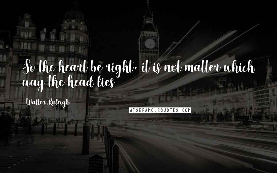 Walter Raleigh Quotes: So the heart be right, it is not matter which way the head lies