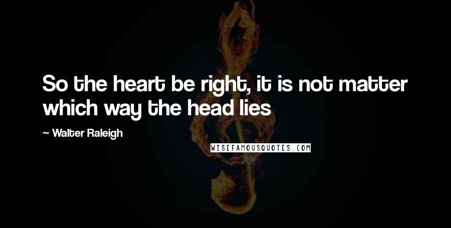 Walter Raleigh Quotes: So the heart be right, it is not matter which way the head lies