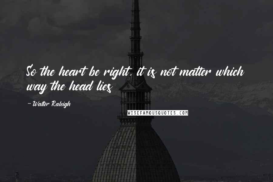 Walter Raleigh Quotes: So the heart be right, it is not matter which way the head lies