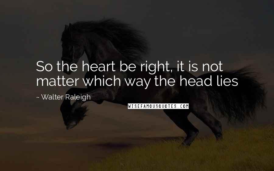 Walter Raleigh Quotes: So the heart be right, it is not matter which way the head lies