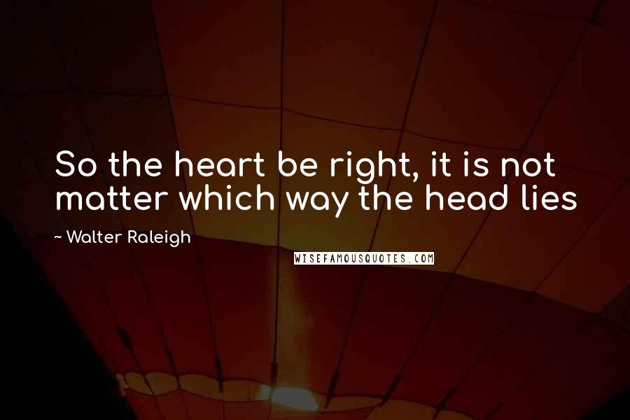 Walter Raleigh Quotes: So the heart be right, it is not matter which way the head lies